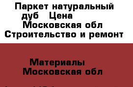 Паркет натуральный дуб › Цена ­ 3 000 - Московская обл. Строительство и ремонт » Материалы   . Московская обл.